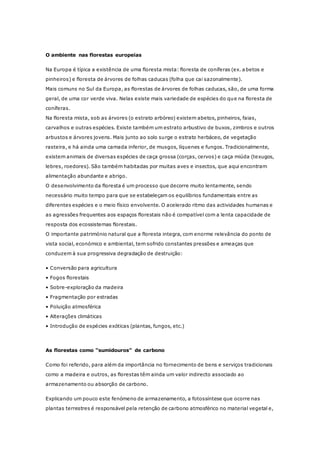 O ambiente nas florestas europeias
Na Europa é típica a existência de uma floresta mista: floresta de coníferas (ex. abetos e
pinheiros) e floresta de árvores de folhas caducas (folha que cai sazonalmente).
Mais comuns no Sul da Europa, as florestas de árvores de folhas caducas, são, de uma forma
geral, de uma cor verde viva. Nelas existe mais variedade de espécies do que na floresta de
coníferas.
Na floresta mista, sob as árvores (o estrato arbóreo) existem abetos, pinheiros, faias,
carvalhos e outras espécies. Existe também um estrato arbustivo de buxos, zimbros e outros
arbustos e árvores jovens. Mais junto ao solo surge o estrato herbáceo, de vegetação
rasteira, e há ainda uma camada inferior, de musgos, líquenes e fungos. Tradicionalmente,
existem animais de diversas espécies de caça grossa (corças, cervos) e caça miúda (texugos,
lebres, roedores). São também habitadas por muitas aves e insectos, que aqui encontram
alimentação abundante e abrigo.
O desenvolvimento da floresta é um processo que decorre muito lentamente, sendo
necessário muito tempo para que se estabeleçam os equilíbrios fundamentais entre as
diferentes espécies e o meio físico envolvente. O acelerado ritmo das actividades humanas e
as agressões frequentes aos espaços florestais não é compatível com a lenta capacidade de
resposta dos ecossistemas florestais.
O importante património natural que a floresta integra, com enorme relevância do ponto de
vista social, económico e ambiental, tem sofrido constantes pressões e ameaças que
conduzem à sua progressiva degradação de destruição:
• Conversão para agricultura
• Fogos florestais
• Sobre-exploração da madeira
• Fragmentação por estradas
• Poluição atmosférica
• Alterações climáticas
• Introdução de espécies exóticas (plantas, fungos, etc.)
As florestas como “sumidouros” de carbono
Como foi referido, para além da importância no fornecimento de bens e serviços tradicionais
como a madeira e outros, as florestas têm ainda um valor indirecto associado ao
armazenamento ou absorção de carbono.
Explicando um pouco este fenómeno de armazenamento, a fotossíntese que ocorre nas
plantas terrestres é responsável pela retenção de carbono atmosférico no material vegetal e,
 