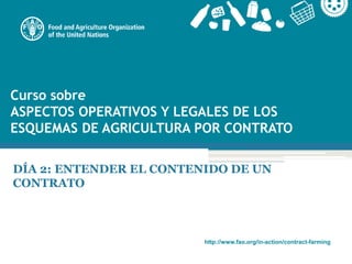 http://www.fao.org/in-action/contract-farming
Curso sobre
ASPECTOS OPERATIVOS Y LEGALES DE LOS
ESQUEMAS DE AGRICULTURA POR CONTRATO
DÍA 2: ENTENDER EL CONTENIDO DE UN
CONTRATO
 