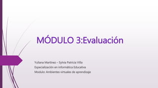 MÓDULO 3:Evaluación
Yuliana Martínez – Sylvia Patricia Villa
Especialización en informática Educativa
Modulo: Ambientes virtuales de aprendizaje
 