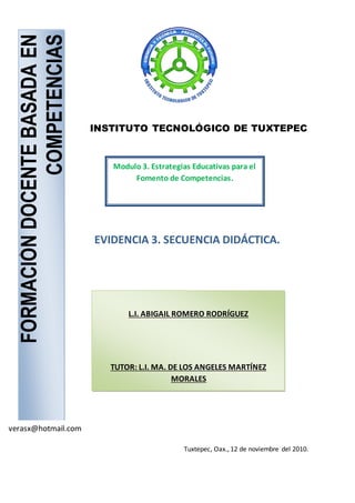 FORMACIÓNDOCENTEBASADAEN
COMPETENCIAS
L.I. ABIGAIL ROMERO RODRÍGUEZ
TUTOR: L.I. MA. DE LOS ANGELES MARTÍNEZ
MORALES
EVIDENCIA 3. SECUENCIA DIDÁCTICA.
verasx@hotmail.com
INSTITUTO TECNOLÓGICO DE TUXTEPEC
Modulo 3. Estrategias Educativas para el
Fomento de Competencias.
Tuxtepec, Oax., 12 de noviembre del 2010.
 