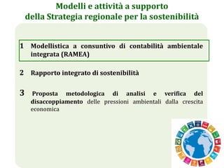 15
Modelli e attività a supporto
della Strategia regionale per la sostenibilità
1 Modellistica a consuntivo di contabilità ambientale
integrata (RAMEA)
2 Rapporto integrato di sostenibilità
3 Proposta metodologica di analisi e verifica del
disaccoppiamento delle pressioni ambientali dalla crescita
economica
 