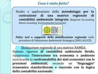 Studio e applicazione della metodologia per la
costruzione di una matrice regionale di
contabilità ambientale integrata (Regional Accounting
Matrix including Environmental Accounts)
Policy tool a supporto della pianificazione regionale nelle
procedure di Valutazione Ambientale Strategica (2001/42/CE).
Cosa è stato fatto?
Declinazione regionale di una matrice NAMEA:
Sistema rigoroso di contabilità ambientale ibrido,
rappresenta l’interazione tra economia e ambiente
assicurando la confrontabilità dei dati economici con le
pressioni ambientali, secondo un “linguaggio”
economico standardizzato e coerente con la logica
della contabilità nazionale.
 