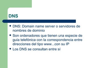 DNS
 DNS:

Domain name server o servidores de
nombres de dominio
 Son ordenadores que tienen una especie de
guía telefónica con la correspondencia entre
direcciones del tipo www...con su IP
 Los DNS se consultan entre sí

 