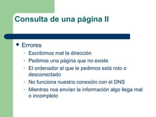 Consulta de una página II
 Errores
-

Escribimos mal la dirección
Pedimos una página que no existe
El ordenador al que le pedimos está roto o
desconectado
No funciona nuestra conexión con el DNS
Mientras nos envían la información algo llega mal
o incompleto

 