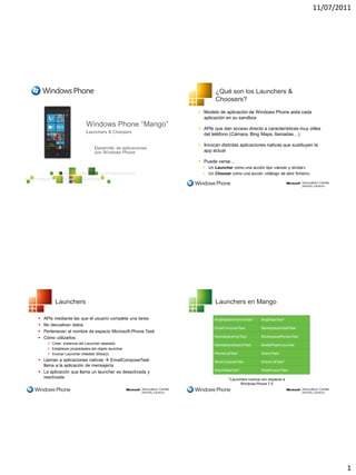 11/07/2011




                                                                   ¿Qué son los Launchers &
                                                                   Choosers?
                                                            Modelo de aplicación de Windows Phone aisla cada
                                                             aplicación en su sandbox

                                                            APIs que dan acceso directo a características muy útiles
                                                             del teléfono (Cámara, Bing Maps, llamadas…)

                                                            Invocan distintas aplicaciones nativas que sustituyen la
                                                             app actual

                                                            Puede verse…
                                                              Un Launcher como una acción tipo «lanzar y olvidar»
                                                              Un Chooser como una acción «diálogo de abrir fichero»




         Launchers                                                 Launchers en Mango

   APIs mediante las que el usuario completa una tarea           BingMapsDirectionsTask*   BingMapsTask*
   No devuelven datos
                                                                  EmailComposeTask          MarketplaceDetailTask
   Pertenecen al nombre de espacio Microsoft.Phone.Task
   Cómo utilizarlos:                                             MarketplaceHubTask        MarketplaceReviewTask
      Crear instancia del Launcher deseado                       MarketplaceSearchTask     MediaPlayerLauncher
      Establecer propiedades del objeto launcher
      Invocar Launcher (médoto Show())                           PhoneCallTask             SearchTask
 Llaman a aplicaciones nativas  EmailComposeTask                SmsComposeTask            ShareLinkTask*
  llama a la aplicación de mensajería
                                                                  ShareStateTask*           WebBrowserTask
 La aplicación que llama un launcher es desactivada y
  reactivada                                                              *Launchers nuevos con respecto a
                                                                                Windows Phone 7.0




                                                                                                                               1
 