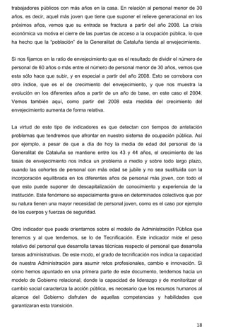 18
trabajadores públicos con más años en la casa. En relación al personal menor de 30
años, es decir, aquel más joven que tiene que suponer el relieve generacional en los
próximos años, vemos que su entrada se fractura a partir del año 2008. La crisis
económica va motiva el cierre de las puertas de acceso a la ocupación pública, lo que
ha hecho que la “población” de la Generalitat de Cataluña tienda al envejecimiento.
Si nos fijamos en la ratio de envejecimiento que es el resultado de dividir el número de
personal de 60 años o más entre el número de personal menor de 30 años, vemos que
esta sólo hace que subir, y en especial a partir del año 2008. Esto se corrobora con
otro índice, que es el de crecimiento del envejecimiento, y que nos muestra la
evolución en los diferentes años a partir de un año de base, en este caso el 2004.
Vemos también aquí, como partir del 2008 esta medida del crecimiento del
envejecimiento aumenta de forma relativa.
La virtud de este tipo de indicadores es que detectan con tiempos de antelación
problemas que tendremos que afrontar en nuestro sistema de ocupación pública. Así
por ejemplo, a pesar de que a día de hoy la media de edad del personal de la
Generalitat de Cataluña se mantiene entre los 43 y 44 años, el crecimiento de las
tasas de envejecimiento nos indica un problema a medio y sobre todo largo plazo,
cuando las cohortes de personal con más edad se jubile y no sea sustituida con la
incorporación equilibrada en los diferentes años de personal más joven, con todo el
que esto puede suponer de descapitalización de conocimiento y experiencia de la
institución. Este fenómeno se especialmente grave en determinados colectivos que por
su natura tienen una mayor necesidad de personal joven, como es el caso por ejemplo
de los cuerpos y fuerzas de seguridad.
Otro indicador que puede orientarnos sobre el modelo de Administración Pública que
tenemos y al que tendemos, se lo de Tecnificación. Este indicador mide el peso
relativo del personal que desarrolla tareas técnicas respecto el personal que desarrolla
tareas administrativas. De este modo, el grado de tecnificación nos indica la capacidad
de nuestra Administración para asumir retos profesionales, cambio e innovación. Si
cómo hemos apuntado en una primera parte de este documento, tendemos hacia un
modelo de Gobierno relacional, donde la capacidad de liderazgo y de monitoritzar el
cambio social caracteriza la acción pública, es necesario que los recursos humanos al
alcance del Gobierno disfruten de aquellas competencias y habilidades que
garantizaran esta transición.
 