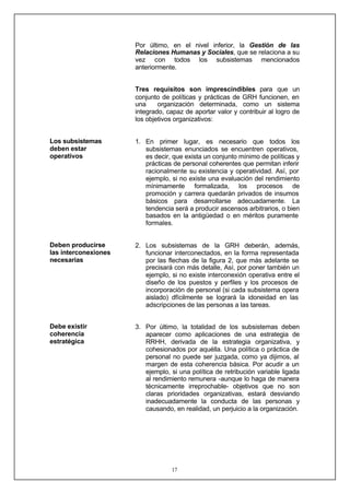 17
Los subsistemas
deben estar
operativos
Deben producirse
las interconexiones
necesarias
Debe existir
coherencia
estratégica
Por último, en el nivel inferior, la Gestión de las
Relaciones Humanas y Sociales, que se relaciona a su
vez con todos los subsistemas mencionados
anteriormente.
Tres requisitos son imprescindibles para que un
conjunto de políticas y prácticas de GRH funcionen, en
una organización determinada, como un sistema
integrado, capaz de aportar valor y contribuir al logro de
los objetivos organizativos:
1. En primer lugar, es necesario que todos los
subsistemas enunciados se encuentren operativos,
es decir, que exista un conjunto mínimo de políticas y
prácticas de personal coherentes que permitan inferir
racionalmente su existencia y operatividad. Así, por
ejemplo, si no existe una evaluación del rendimiento
mínimamente formalizada, los procesos de
promoción y carrera quedarán privados de insumos
básicos para desarrollarse adecuadamente. La
tendencia será a producir ascensos arbitrarios, o bien
basados en la antigüedad o en méritos puramente
formales.
2. Los subsistemas de la GRH deberán, además,
funcionar interconectados, en la forma representada
por las flechas de la figura 2, que más adelante se
precisará con más detalle, Así, por poner también un
ejemplo, si no existe interconexión operativa entre el
diseño de los puestos y perfiles y los procesos de
incorporación de personal (si cada subsistema opera
aislado) dfícilmente se logrará la idoneidad en las
adscripciones de las personas a las tareas.
3. Por último, la totalidad de los subsistemas deben
aparecer como aplicaciones de una estrategia de
RRHH, derivada de la estrategia organizativa, y
cohesionados por aquélla. Una política o práctica de
personal no puede ser juzgada, como ya dijimos, al
margen de esta coherencia básica. Por acudir a un
ejemplo, si una política de retribución variable ligada
al rendimiento remunera -aunque lo haga de manera
técnicamente irreprochable- objetivos que no son
claras prioridades organizativas, estará desviando
inadecuadamente la conducta de las personas y
causando, en realidad, un perjuicio a la organización.
 