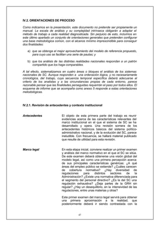 47
IV.2. ORIENTACIONES DE PROCESO
Como indicamos en la presentación, este documento no pretende ser propiamente un
manual. La escala de análisis y su complejidad intrínseca obligarán a adaptar el
método de trabajo a cada realidad diagnosticada. Sin perjuicio de esto, incluímos en
este último apartado un conjunto de orientaciones generales que pretenden configurar
una base metodológica común, con el alcance mínimo imprescindible para conseguir
dos finalidades:
a) que se obtenga el mejor aprovechamiento del modelo de referencia propuesto,
para cuyo uso se facilitan una serie de pautas; y
b) que los análisis de las distintas realidades nacionales respondan a un patrón
compartido que los haga comparables.
A tal efecto, sistematizamos en cuatro áreas o bloques el análisis de los sistemas
nacionales de SC. Aunque responden a una ordenación lógica, y no necesariamente
cronológica, del trabajo, cuya secuencia temporal específica deberá adecuarse al
criterio de los analistas y a las circunstancias propias de cada entorno, parece
razonable pensar que las finalidades perseguidas requerirán el paso por todos ellos. El
esquema de informe que se acompaña como anexo 5 responde a estas orientaciones
metodológicas.
IV.2.1. Revisión de antecedentes y contexto institucional
Antecedentes
Marco legal
El objeto de esta primera parte del trabajo es reunir
evidencias acerca de las características relevantes del
marco institucional en el que el sistema de SC se ha
desarrollado y opera. Una revisión somera de los
antecedentes históricos básicos del sistema político-
administrativo nacional, y de la evolución del SC, parece
ineludible. Con frecuencia, se hallará material publicado
que resulte de utilidad para esta revisión.
En esta etapa inicial, conviene realizar un primer examen
y análisis del marco normativo en el que el SC se sitúa.
De este examen deberá obtenerse una visión global del
modelo legal, así como una primera percepción acerca
de sus principales características genéricas: ¿A qué
áreas del empleo público se extiende? ¿Cuáles carecen
de cobertura normativa? ¿Hay diversidad de
regulaciones para distintos sectores de la
Administración? ¿Existe una normativa diferenciada para
el segmento del personal directivo? ¿Es la del SC una
regulación exhaustiva? ¿Deja partes de la GRH sin
regular? ¿Hay un desequilibrio, en la intensividad de las
regulaciones, entre unas materias y otras?
Este primer examen del marco legal servirá para obtener
una primera aproximación a la realidad, que
posteriormente deberá ir siendo contrastada con la
realidad del funcionamiento del SC, ya sea para
 