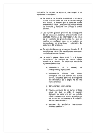 53
utilización de paneles de expertos, con arreglo a las
siguientes indicaciones:
?
? Se limitará, de entrada, la consulta, a aquellos
puntos críticos sobre los que el analista tenga
más dudas, o aprecie que la consulta puede
añadir mayor valor. La relación de puntos críticos
se recortará y adaptará, con arreglo a dichos
criterios.
?
? Los expertos pueden proceder de cualesquiera
de las situaciones descritas anteriormente en el
apartado “Opiniones de Informadores”. Lo ideal
es el equilibrio de procedencias. Lo que les
cualifica en cualquier caso es su carácter de
conocedores, en profundidad y extensión, del
sistema de SC analizado.
?
? Se recomienda reunir a un número de entre 3 y 7
expertos por panel. De considerarse necesario,
puede hacerse más de uno.
?
? La reunión puede durar entre 3 y 4 horas,
dependiendo del número de puntos críticos
sometidos a consulta. Se sugiere el uso de la
siguiente agenda-tipo:
a) Presentación de la sesión, los
participantes y el propósito.
b) Presentación sucinta del marco
conceptual del que derivan los puntos
críticos, utilizando para ello el diagrama
de subsistemas de la página 15 de este
marco analítico.
c) Comentarios y aclaraciones.
d) Revisión conjunta de los puntos críticos
sobre los que se pide el parecer:
discusión de cada uno por un período
máximo previamente tasado, y puntuación
por consenso, recurriendo a la votación
sólo en caso necesario.
e) Mención de resultados, comentarios
finales y conclusión.
 