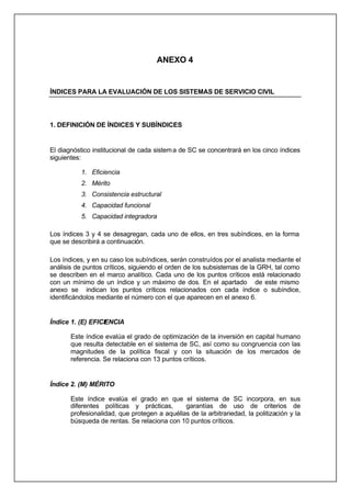 ANEXO 4
ÍNDICES PARA LA EVALUACIÓN DE LOS SISTEMAS DE SERVICIO CIVIL
1. DEFINICIÓN DE ÍNDICES Y SUBÍNDICES
El diagnóstico institucional de cada sistema de SC se concentrará en los cinco índices
siguientes:
1. Eficiencia
2. Mérito
3. Consistencia estructural
4. Capacidad funcional
5. Capacidad integradora
Los índices 3 y 4 se desagregan, cada uno de ellos, en tres subíndices, en la forma
que se describirá a continuación.
Los índices, y en su caso los subíndices, serán construídos por el analista mediante el
análisis de puntos críticos, siguiendo el orden de los subsistemas de la GRH, tal como
se describen en el marco analítico. Cada uno de los puntos críticos está relacionado
con un mínimo de un índice y un máximo de dos. En el apartado de este mismo
anexo se indican los puntos críticos relacionados con cada índice o subíndice,
identificándolos mediante el número con el que aparecen en el anexo 6.
Índice 1. (E) EFICIENCIA
Este índice evalúa el grado de optimización de la inversión en capital humano
que resulta detectable en el sistema de SC, así como su congruencia con las
magnitudes de la política fiscal y con la situación de los mercados de
referencia. Se relaciona con 13 puntos críticos.
Índice 2. (M) MÉRITO
Este índice evalúa el grado en que el sistema de SC incorpora, en sus
diferentes políticas y prácticas, garantías de uso de criterios de
profesionalidad, que protegen a aquéllas de la arbitrariedad, la politización y la
búsqueda de rentas. Se relaciona con 10 puntos críticos.
 