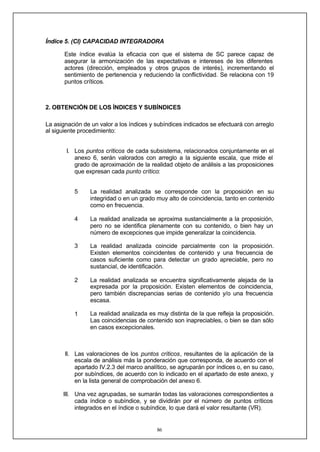 86
Índice 5. (CI) CAPACIDAD INTEGRADORA
Este índice evalúa la eficacia con que el sistema de SC parece capaz de
asegurar la armonización de las expectativas e intereses de los diferentes
actores (dirección, empleados y otros grupos de interés), incrementando el
sentimiento de pertenencia y reduciendo la conflictividad. Se relaciona con 19
puntos críticos.
2. OBTENCIÓN DE LOS ÍNDICES Y SUBÍNDICES
La asignación de un valor a los índices y subíndices indicados se efectuará con arreglo
al siguiente procedimiento:
I. Los puntos críticos de cada subsistema, relacionados conjuntamente en el
anexo 6, serán valorados con arreglo a la siguiente escala, que mide el
grado de aproximación de la realidad objeto de análisis a las proposiciones
que expresan cada punto crítico:
5
4
3
2
1
La realidad analizada se corresponde con la proposición en su
integridad o en un grado muy alto de coincidencia, tanto en contenido
como en frecuencia.
La realidad analizada se aproxima sustancialmente a la proposición,
pero no se identifica plenamente con su contenido, o bien hay un
número de excepciones que impide generalizar la coincidencia.
La realidad analizada coincide parcialmente con la proposición.
Existen elementos coincidentes de contenido y una frecuencia de
casos suficiente como para detectar un grado apreciable, pero no
sustancial, de identificación.
La realidad analizada se encuentra significativamente alejada de la
expresada por la proposición. Existen elementos de coincidencia,
pero también discrepancias serias de contenido y/o una frecuencia
escasa.
La realidad analizada es muy distinta de la que refleja la proposición.
Las coincidencias de contenido son inapreciables, o bien se dan sólo
en casos excepcionales.
II. Las valoraciones de los puntos críticos, resultantes de la aplicación de la
escala de análisis más la ponderación que corresponda, de acuerdo con el
apartado IV.2.3 del marco analítico, se agruparán por índices o, en su caso,
por subíndices, de acuerdo con lo indicado en el apartado de este anexo, y
en la lista general de comprobación del anexo 6.
III. Una vez agrupadas, se sumarán todas las valoraciones correspondientes a
cada índice o subíndice, y se dividirán por el número de puntos críticos
integrados en el índice o subíndice, lo que dará el valor resultante (VR).
 