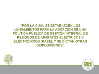 “POR LA CUAL SE ESTABLECEN LOS
LINEAMIENTOS PARA LA ADOPCIÓN DE UNA
POLÍTICA PÚBLICA DE GESTIÓN INTEGRAL DE
RESIDUOS DE APARATOS ELÉCTRICOS Y
ELÉCTRÓNICOS (RAEE), Y SE DICTAN OTRAS
DISPOSICIONES”
 