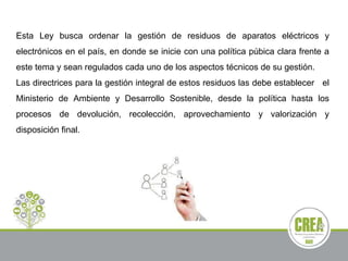 Esta Ley busca ordenar la gestión de residuos de aparatos eléctricos y
electrónicos en el país, en donde se inicie con una política púbica clara frente a
este tema y sean regulados cada uno de los aspectos técnicos de su gestión.
Las directrices para la gestión integral de estos residuos las debe establecer el
Ministerio de Ambiente y Desarrollo Sostenible, desde la política hasta los
procesos de devolución, recolección, aprovechamiento y valorización y
disposición final.
 