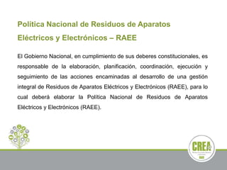 Política Nacional de Residuos de Aparatos
Eléctricos y Electrónicos – RAEE
El Gobierno Nacional, en cumplimiento de sus deberes constitucionales, es
responsable de la elaboración, planificación, coordinación, ejecución y
seguimiento de las acciones encaminadas al desarrollo de una gestión
integral de Residuos de Aparatos Eléctricos y Electrónicos (RAEE), para lo
cual deberá elaborar la Política Nacional de Residuos de Aparatos
Eléctricos y Electrónicos (RAEE).
 
