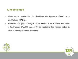 Lineamientos
o Minimizar la producción de Residuos de Aparatos Eléctricos y
Electrónicos (RAEE).
o Promover una gestión integral de los Residuos de Aparatos Eléctricos
y Electrónicos (RAEE), con el fin de minimizar los riesgos sobre la
salud humana y el medio ambiente.
 