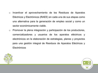 o Incentivar el aprovechamiento de los Residuos de Aparatos
Eléctricos y Electrónicos (RAEE) en cada una de sus etapas como
una alternativa para la generación de empleo social y como un
sector económicamente viable.
o Promover la plena integración y participación de los productores,
comercializadores y usuarios de los aparatos eléctricos y
electrónicos en la elaboración de estrategias, planes y proyectos
para una gestión integral de Residuos de Aparatos Eléctricos y
Electrónicos
 