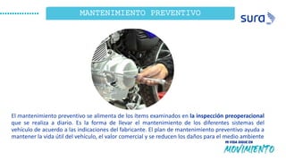 ¿Qué
Observamos?
14
1
MANTENIMIENTO PREVENTIVO
El mantenimiento preventivo se alimenta de los ítems examinados en la inspección preoperacional
que se realiza a diario. Es la forma de llevar el mantenimiento de los diferentes sistemas del
vehículo de acuerdo a las indicaciones del fabricante. El plan de mantenimiento preventivo ayuda a
mantener la vida útil del vehículo, el valor comercial y se reducen los daños para el medio ambiente
 