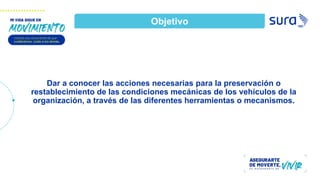 Dar a conocer las acciones necesarias para la preservación o
restablecimiento de las condiciones mecánicas de los vehículos de la
organización, a través de las diferentes herramientas o mecanismos.
Objetivo
 