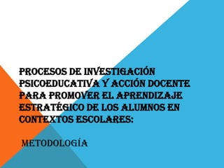 PROCESOS DE INVESTIGACIÓN
PSICOEDUCATIVA Y ACCIÓN DOCENTE
PARA PROMOVER EL APRENDIZAJE
ESTRATÉGICO DE LOS ALUMNOS EN
CONTEXTOS ESCOLARES:

METODOLOGÍA
 