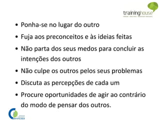 • Ponha-se no lugar do outro
• Fuja aos preconceitos e às ideias feitas
• Não parta dos seus medos para concluir as
intenções dos outros
• Não culpe os outros pelos seus problemas
• Discuta as percepções de cada um
• Procure oportunidades de agir ao contrário
do modo de pensar dos outros.
 