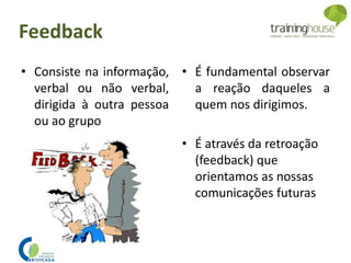 • Consiste na informação,
verbal ou não verbal,
dirigida à outra pessoa
ou ao grupo
• É fundamental observar
a reação daqueles a
quem nos dirigimos.
• É através da retroação
(feedback) que
orientamos as nossas
comunicações futuras
Feedback
 