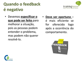 Quando o feedback
é negativo
• Devemos especificar o
que pode ser feito para
melhorar a situação,
pois as pessoas podem
entender o problema,
mas podem não querer
resolvê-lo.
• Deve ser oportuno –
é mais eficiente se
for oferecido logo
após a ocorrência do
comportamento.
 