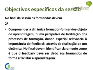 Objectivos específicos da sessão
No final da sessão os formandos devem
2º
• Compreender a dinâmica formador-formandos-objeto
de aprendizagem, numa perspetiva de facilitação dos
processos de formação, dando especial relevância à
importância do feedback através da realização de um
dinâmica. No final devem identificar claramente como
é que o feedback deve ser dado aos formandos de
forma a facilitar a aprendizagem.
 