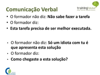 • O formador não diz: Não sabe fazer a tarefa
• O formador diz:
• Esta tarefa precisa de ser melhor executada.
• O formador não diz: Só um idiota com tu é
que apresenta esta solução
• O formador diz:
• Como chegaste a esta solução?
Comunicação Verbal
 
