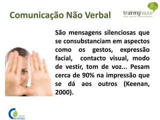 São mensagens silenciosas que
se consubstanciam em aspectos
como os gestos, expressão
facial, contacto visual, modo
de vestir, tom de voz... Pesam
cerca de 90% na impressão que
se dá aos outros (Keenan,
2000).
Comunicação Não Verbal
 
