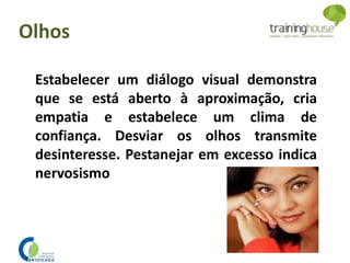 Estabelecer um diálogo visual demonstra
que se está aberto à aproximação, cria
empatia e estabelece um clima de
confiança. Desviar os olhos transmite
desinteresse. Pestanejar em excesso indica
nervosismo
Olhos
 