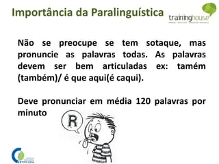Não se preocupe se tem sotaque, mas
pronuncie as palavras todas. As palavras
devem ser bem articuladas ex: tamém
(também)/ é que aqui(é caqui).
Deve pronunciar em média 120 palavras por
minuto
Importância da Paralinguística
 