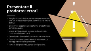 Presentare il
prodotto: errori
• Pregiudizi sul cliente, pensando per esempio
che un prodotto semplice per noi lo sia anche
per lui.
• Descrivere secondo uno schema predefinito e
sempre uguale.
• Usare un linguaggio tecnico e ritenere sia
comprensibile per tutti.
• Descrivere più modelli contemporaneamente
• Davanti a clienti poco "tecnici' assumere un
atteggiamento di superiorità.
• Parlare del prodotto, senza farlo provare.
 