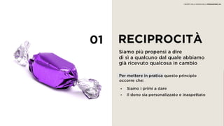 01 RECIPROCITÀ
Siamo più propensi a dire
di sì a qualcuno dal quale abbiamo
già ricevuto qualcosa in cambio
• Siamo i primi a dare
• Il dono sia personalizzato e inaspettato
Per mettere in pratica questo principio
occorre che:
I SEGRETI DELLA SCIENZA DELLA PERSUASIONE | 04
 