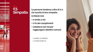 20
22
C
A
S
A
M
E
D
I
A
W
O
R
L
D
03.
Simpatia
20
22 31
Le persone tendono a dire di si a
chi suscita la loro simpatia.
CI PIACE CHI:
• è simile a noi
• ci fa dei complimenti
• collabora con noi per
raggiungere obiettivi comuni
• GUARDI, LA CAPISCO..
• IO SONO COME LEI
 