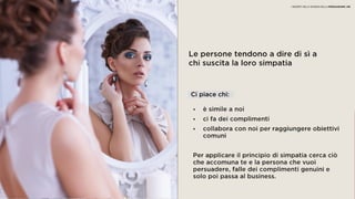05 SIMPATIA
Le persone tendono a dire di sì a
chi suscita la loro simpatia
• è simile a noi
• ci fa dei complimenti
• collabora con noi per raggiungere obiettivi
comuni
Per applicare il principio di simpatia cerca ciò
che accomuna te e la persona che vuoi
persuadere, falle dei complimenti genuini e
solo poi passa al business.
Ci piace chi:
I SEGRETI DELLA SCIENZA DELLA PERSUASIONE | 08
 