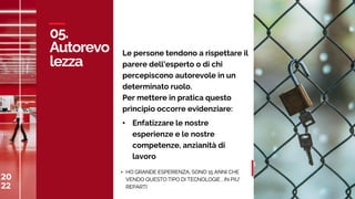 20
22
C
A
S
A
M
E
D
I
A
W
O
R
L
D
05.
Autorevo
lezza
20
22 35
Le persone tendono a rispettare il
parere dell’esperto o di chi
percepiscono autorevole in un
determinato ruolo.
Per mettere in pratica questo
principio occorre evidenziare:
• Enfatizzare le nostre
esperienze e le nostre
competenze, anzianità di
lavoro
• HO GRANDE ESPERIENZA, SONO 15 ANNI CHE
VENDO QUESTO TIPO DI TECNOLOGIE , IN PIU’
REPARTI
 