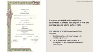 03 AUTOREVOLEZZA
Le persone tendono a seguire e rispettare il
parere dell’esperto o di chi percepiscono
come autorevole
• Enfatizzare le nostre referenze e le
nostre esperienze
• Far in modo che siano gli altri a
presentarci e ad enfatizzare la nostra
esperienza
Per mettere in pratica questo principio
occorre:
I SEGRETI DELLA SCIENZA DELLA PERSUASIONE | 06
 