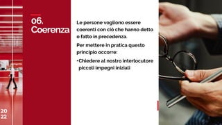 20
22
C
A
S
A
M
E
D
I
A
W
O
R
L
D
06.
Coerenza
20
22 37
Le persone vogliono essere
coerenti con ciò che hanno detto
o fatto in precedenza.
Per mettere in pratica questo
principio occorre:
•Chiedere al nostro interlocutore
piccoli impegni iniziali
 