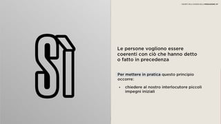 04 COERENZA
Le persone vogliono essere coerenti
con ciò che hanno detto o fatto in
precedenza
• chiedere al nostro interlocutore piccoli
impegni iniziali
Per mettere in pratica questo principio
occorre:
I SEGRETI DELLA SCIENZA DELLA PERSUASIONE | 07
 