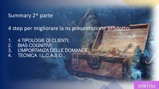 4
Summary 2^ parte
4 step per migliorare la ns presentazione prodotto:
1. 4 TIPOLOGIE DI CLIENTI;
2. BIAS COGNITIVI;
3. L’IMPORTANZA DELLE DOMANDE;
4. TECNICA I.L.C.A.S.O.;
 