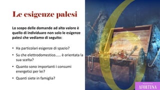 Lo scopo delle domande ad alto valore è
quello di individuare non solo le esigenze
palesi che vediamo di seguito:
• Ha particolari esigenze di spazio?
• Su che elettrodomestico…… è orientata la
sua scelta?
• Quanto sono importanti i consumi
energetici per lei?
• Quanti siete in famiglia?
Le esigenze palesi
 