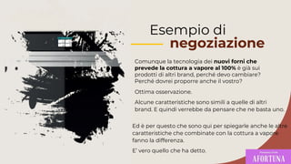 Esempio di
negoziazione
Comunque la tecnologia dei nuovi forni che
prevede la cottura a vapore al 100% è già sui
prodotti di altri brand, perché devo cambiare?
Perché dovrei proporre anche il vostro?
Ed è per questo che sono qui per spiegarle anche le altre
caratteristiche che combinate con la cottura a vapore
fanno la differenza.
E’ vero quello che ha detto.
Ottima osservazione.
Alcune caratteristiche sono simili a quelle di altri
brand. E quindi verrebbe da pensare che ne basta uno.
 