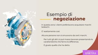 Esempio di
negoziazione
In questa zona i clienti preferiscono acquistare marchi
tedeschi.
Per tutti gli altri si può invece lavorare presentando le
caratteristiche che fanno la differenza.
È giusto quello che ha detto.
Alcune persone non si smuovono da certi marchi.
E’ esattamente così.
 