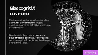 Biascognitivi:
cosasono
• Ogni giorno il vostro cervello è inondato
da milioni di informazioni. Troppe,
rispetto a quante ne potrebbe processare
correttamente.
• Questo porta il cervello a ricorrere a
delle strategie cognitive, o scorciatoie,
per essere più veloce, risparmiare tempo
e fare meno fatica.
 