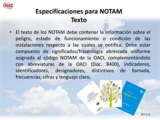 Especificaciones para NOTAM
Texto
PPT 2.12
• El texto de los NOTAM debe contener la información sobre el
peligro, estado de funcionamiento o condición de las
instalaciones respecto a las cuales se notifica. Debe estar
compuesto de significados/fraseología abreviada uniforme
asignada al código NOTAM de la OACI, complementándolo
con abreviaturas de la OACI (Doc. 8400), indicadores,
identificadores, designadores, distintivos de llamada,
frecuencias, cifras y lenguaje claro.
 