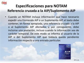 Especificaciones para NOTAM
Referencia cruzada a la AIP/Suplemento AIP
PPT 2.13
• Cuando un NOTAM incluya información que hace necesario
expedir una Enmienda AIP o un Suplemento AIP, el texto debe
contener, en forma apropiada, una referencia cruzada a la AIP
o al Suplemento AIP afectados y, por consiguiente, debe
incluirse una anotación, incluso cuando la información sea de
carácter temporal. De este modo se informa al usuario de la
AIP o del Suplemento AIP que todavía queda pendiente
información respecto a una entrada particular.
 