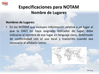 Especificaciones para NOTAM
Nombre de Lugares
PPT 2.14
Nombres de Lugares:
• En los NOTAM que incluyen información relativa a un lugar al
que la OACI no haya asignado indicador de lugar, debe
indicarse el nombre de ese lugar en lenguaje claro, deletreado
de conformidad con el uso local y transcrito cuando sea
necesario al alfabeto latino.
 
