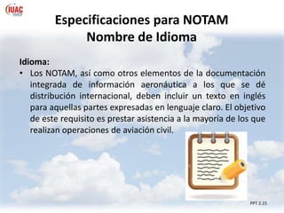 PPT 2.15
Especificaciones para NOTAM
Nombre de Idioma
Idioma:
• Los NOTAM, así como otros elementos de la documentación
integrada de información aeronáutica a los que se dé
distribución internacional, deben incluir un texto en inglés
para aquellas partes expresadas en lenguaje claro. El objetivo
de este requisito es prestar asistencia a la mayoría de los que
realizan operaciones de aviación civil.
 