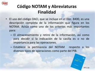 Código NOTAM y Abreviaturas
Finalidad
• El uso del código OACI, que se incluye en el Doc. 8400, es una
descripción completa de la información que figura en los
NOTAM. Actúa como uno de los criterios más importantes
para:
– El almacenamiento y retiro de la información, así como
para decidir si la indicación de la casilla es o no de
importancia para las operaciones.
– Establece la pertinencia del NOTAM respecto a los
diversos tipos de operaciones como parte del PIB.
PPT 2.16
 