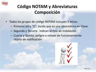 Código NOTAM y Abreviaturas
Composición
• Todos los grupos de código NOTAM incluyen 5 letras:
– Primera Letra “Q”, incida que es una abreviatura en Clave.
– Segunda y Tercera: indican el tipo de instalación
– Cuarta y Quinta: peligro o estado de funcionamiento
objeto de notificación
PPT 2.17
 